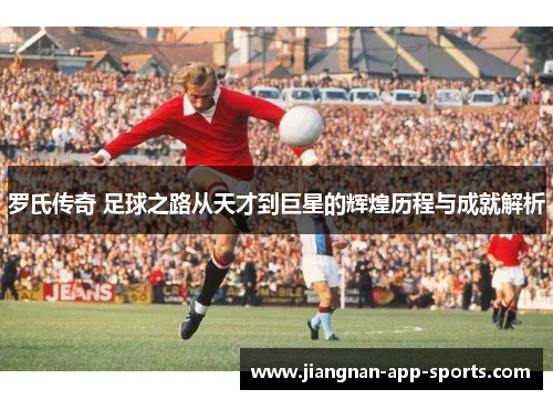 罗氏传奇 足球之路从天才到巨星的辉煌历程与成就解析